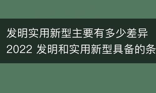 发明实用新型主要有多少差异2022 发明和实用新型具备的条件