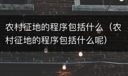 农村征地的程序包括什么（农村征地的程序包括什么呢）
