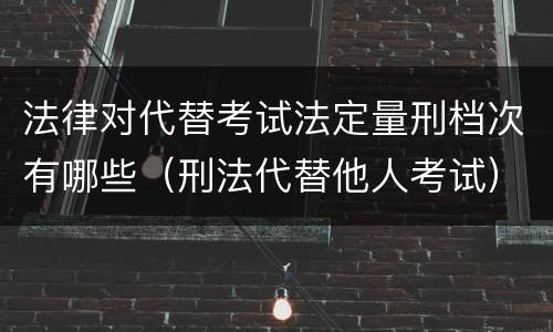 法律对代替考试法定量刑档次有哪些（刑法代替他人考试）