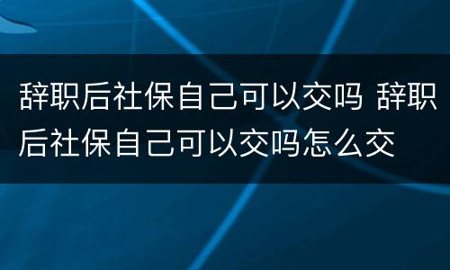 辞职后社保自己可以交吗 辞职后社保自己可以交吗怎么交