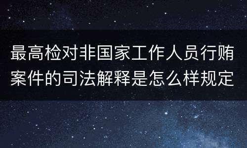 最高检对非国家工作人员行贿案件的司法解释是怎么样规定的