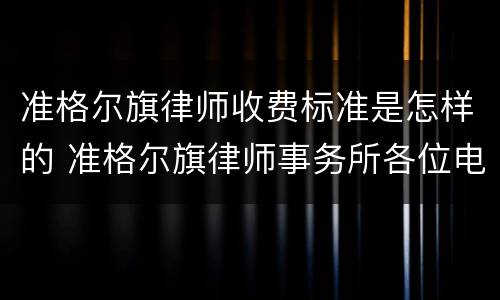 准格尔旗律师收费标准是怎样的 准格尔旗律师事务所各位电话
