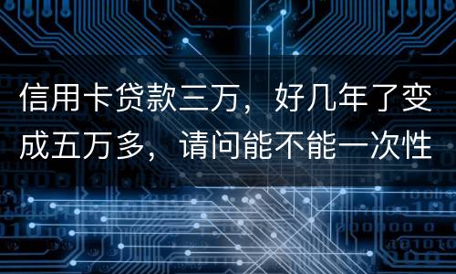 信用卡贷款三万，好几年了变成五万多，请问能不能一次性只还本金