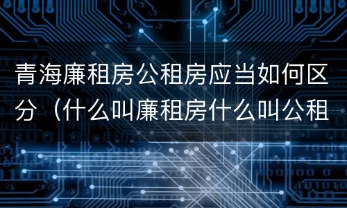 青海廉租房公租房应当如何区分（什么叫廉租房什么叫公租房）