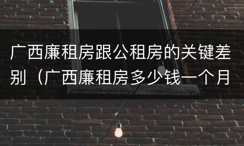广西廉租房跟公租房的关键差别（广西廉租房多少钱一个月）