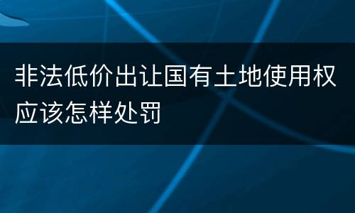 非法低价出让国有土地使用权应该怎样处罚