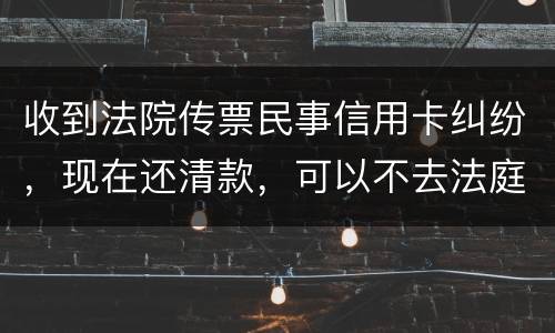 收到法院传票民事信用卡纠纷，现在还清款，可以不去法庭吗