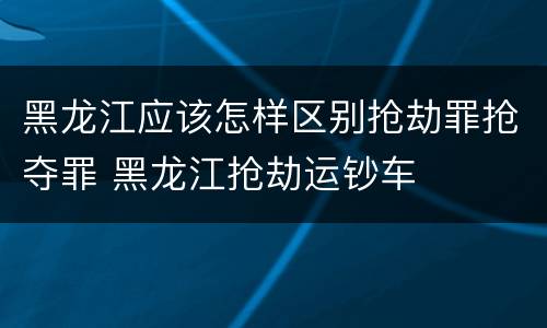 黑龙江应该怎样区别抢劫罪抢夺罪 黑龙江抢劫运钞车