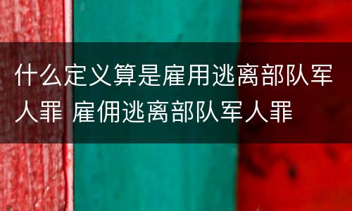 什么定义算是雇用逃离部队军人罪 雇佣逃离部队军人罪