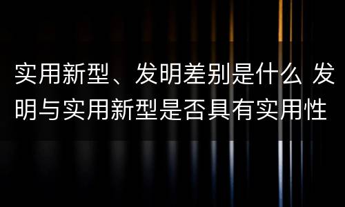 实用新型、发明差别是什么 发明与实用新型是否具有实用性