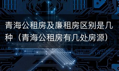 青海公租房及廉租房区别是几种（青海公租房有几处房源）