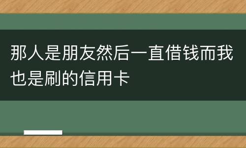 那人是朋友然后一直借钱而我也是刷的信用卡