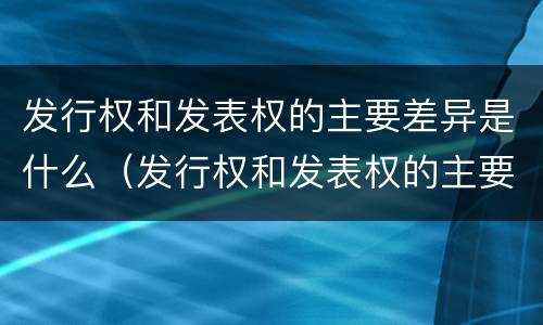 发行权和发表权的主要差异是什么（发行权和发表权的主要差异是什么原因）