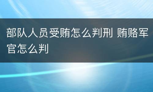 部队人员受贿怎么判刑 贿赂军官怎么判