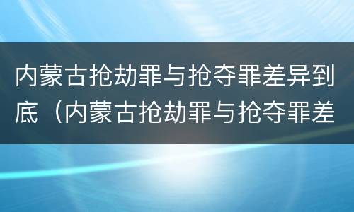 内蒙古抢劫罪与抢夺罪差异到底（内蒙古抢劫罪与抢夺罪差异到底有多大）
