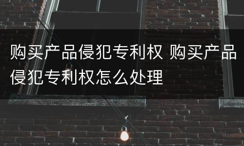 购买产品侵犯专利权 购买产品侵犯专利权怎么处理