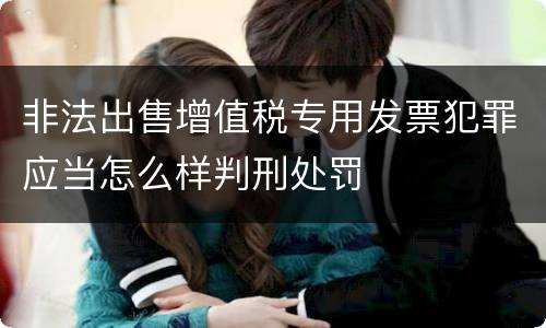 非法出售增值税专用发票犯罪应当怎么样判刑处罚