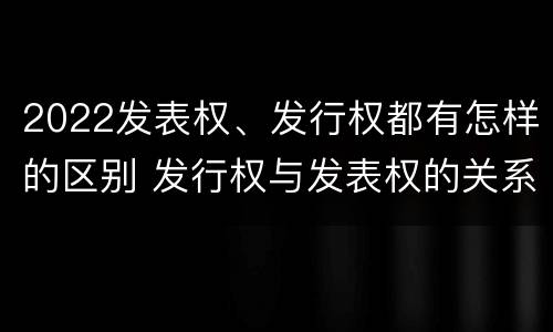 2022发表权、发行权都有怎样的区别 发行权与发表权的关系