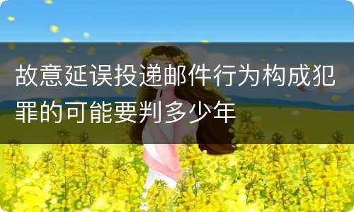 故意延误投递邮件行为构成犯罪的可能要判多少年