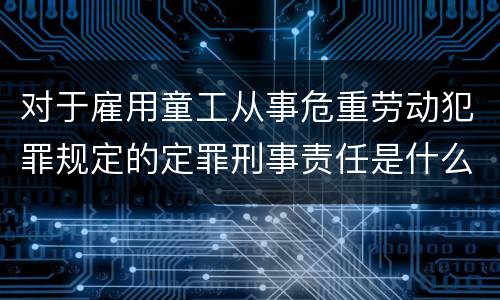 对于雇用童工从事危重劳动犯罪规定的定罪刑事责任是什么样的