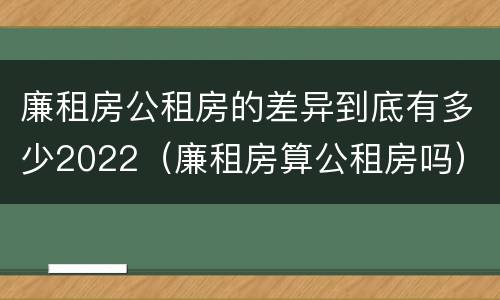 廉租房公租房的差异到底有多少2022（廉租房算公租房吗）