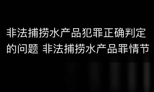 非法捕捞水产品犯罪正确判定的问题 非法捕捞水产品罪情节严重的认定
