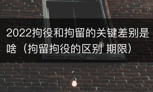 2022拘役和拘留的关键差别是啥（拘留拘役的区别 期限）