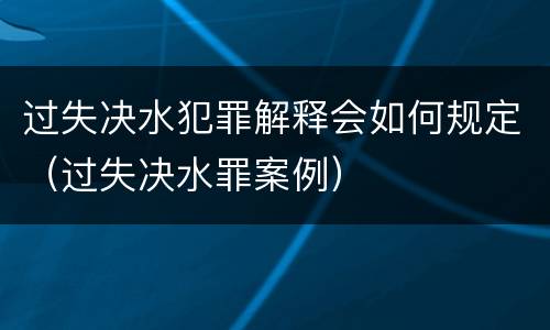 过失决水犯罪解释会如何规定（过失决水罪案例）