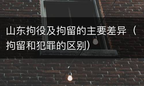 山东拘役及拘留的主要差异（拘留和犯罪的区别）