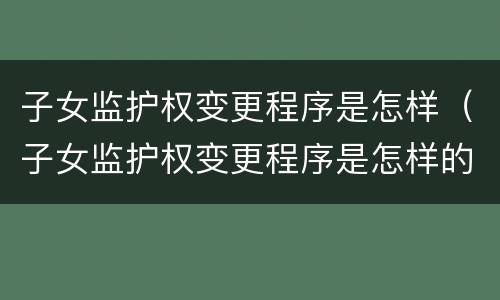 子女监护权变更程序是怎样（子女监护权变更程序是怎样的）