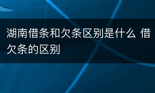 湖南借条和欠条区别是什么 借欠条的区别