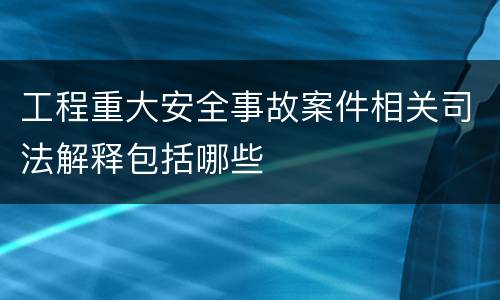 工程重大安全事故案件相关司法解释包括哪些