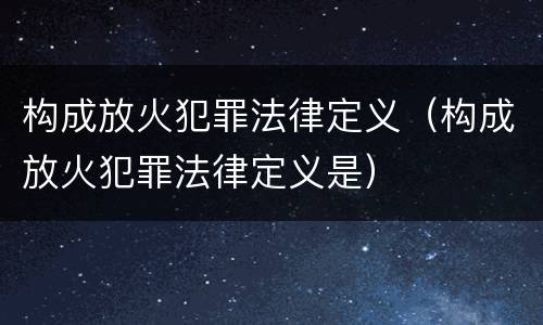 构成放火犯罪法律定义（构成放火犯罪法律定义是）