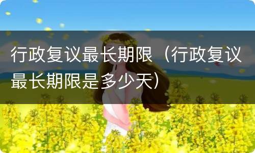 行政复议最长期限（行政复议最长期限是多少天）