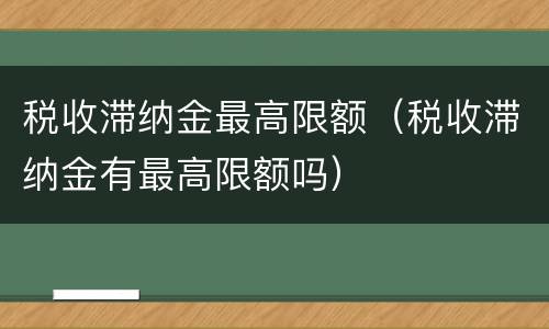 税收滞纳金最高限额（税收滞纳金有最高限额吗）