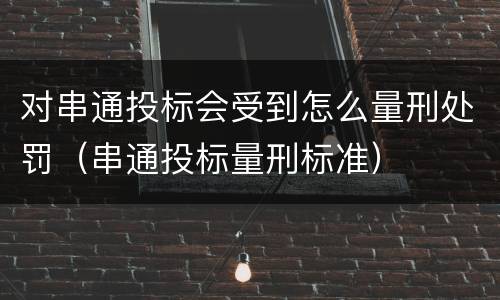 对串通投标会受到怎么量刑处罚（串通投标量刑标准）