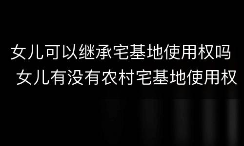女儿可以继承宅基地使用权吗 女儿有没有农村宅基地使用权的继承权