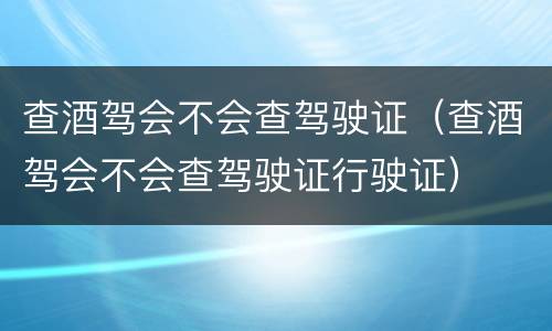 查酒驾会不会查驾驶证（查酒驾会不会查驾驶证行驶证）