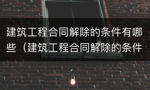 建筑工程合同解除的条件有哪些（建筑工程合同解除的条件有哪些要求）