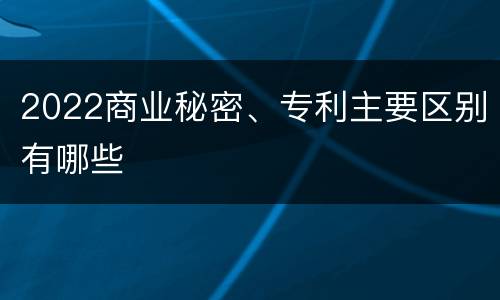 2022商业秘密、专利主要区别有哪些