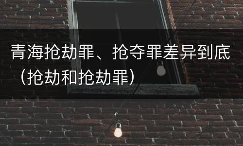 青海抢劫罪、抢夺罪差异到底（抢劫和抢劫罪）