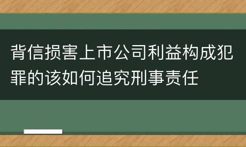 背信损害上市公司利益构成犯罪的该如何追究刑事责任