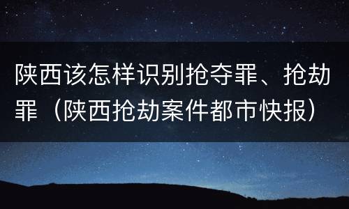 陕西该怎样识别抢夺罪、抢劫罪（陕西抢劫案件都市快报）