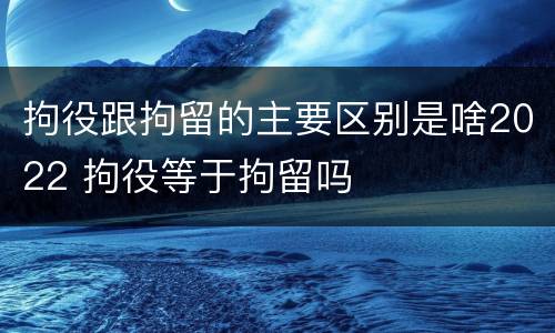拘役跟拘留的主要区别是啥2022 拘役等于拘留吗