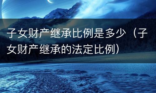 子女财产继承比例是多少（子女财产继承的法定比例）