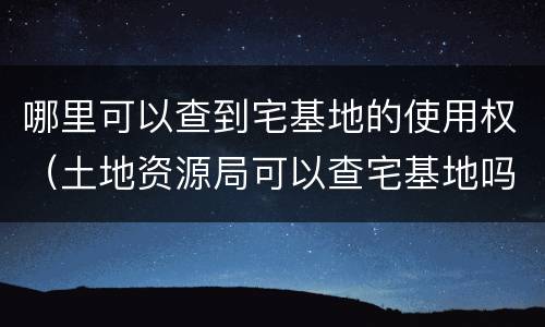 哪里可以查到宅基地的使用权（土地资源局可以查宅基地吗）