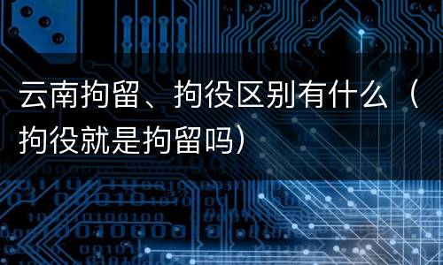 云南拘留、拘役区别有什么（拘役就是拘留吗）