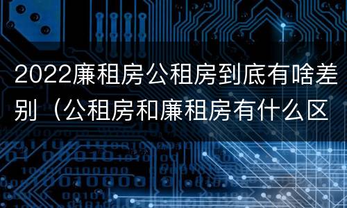 2022廉租房公租房到底有啥差别（公租房和廉租房有什么区别?2019年的）