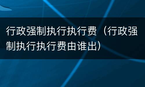 行政强制执行执行费（行政强制执行执行费由谁出）