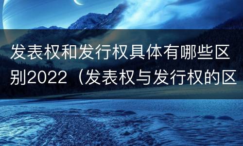 发表权和发行权具体有哪些区别2022（发表权与发行权的区别）